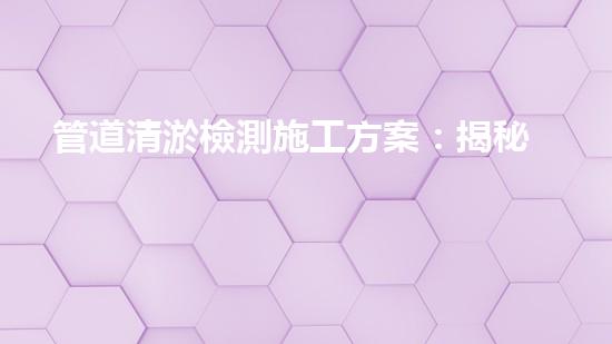 管道清淤檢測施工方案：揭秘神奇技術，解鎖暗藏的黑科技！